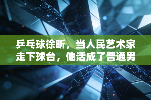 乒乓球徐昕,当人民艺术家走下球台,他活成了普通男人最羡慕的样子 乒乓球徐昕,当人民艺术家走下球台,他活成了普通男人最羡慕的样子