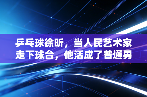 乒乓球徐昕，当人民艺术家走下球台，他活成了普通男人最羡慕的样子