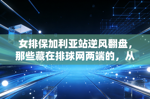 女排保加利亚站逆风翻盘，那些藏在排球网两端的，从来不止胜负