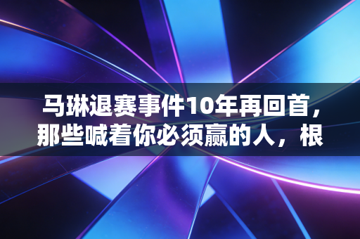 马琳退赛事件10年再回首,那些喊着你必须赢的人,根本不懂老将的半世沧桑 马琳退赛事件10年再回首,那些喊着你必须赢的人,根本不懂老将的半世沧桑