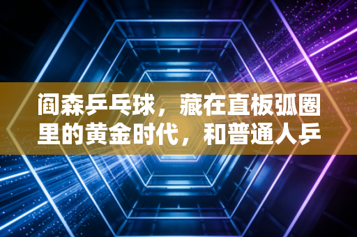 阎森乒乓球,藏在直板弧圈里的黄金时代,和普通人乒乓记忆里的那束光 阎森乒乓球,藏在直板弧圈里的黄金时代,和普通人乒乓记忆里的那束光