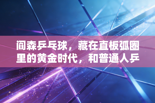 阎森乒乓球，藏在直板弧圈里的黄金时代，和普通人乒乓记忆里的那束光