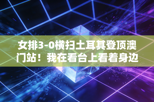 女排3-0横扫土耳其登顶澳门站！我在看台上看着身边哭的姑娘，终于懂了她们为什么是国民顶流