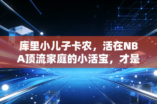 库里小儿子卡农，活在NBA顶流家庭的小活宝，才是真的人生赢家