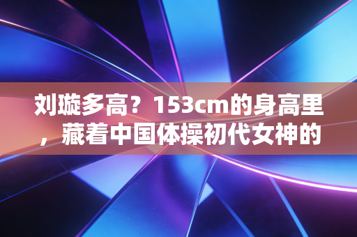 刘璇多高？153cm的身高里，藏着中国体操初代女神的三重人生