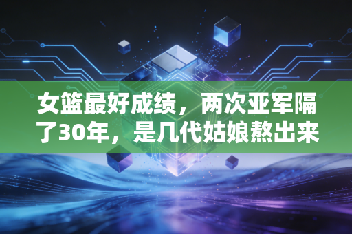 女篮最好成绩，两次亚军隔了30年，是几代姑娘熬出来的热血童话