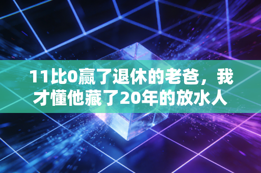11比0赢了退休的老爸，我才懂他藏了20年的放水人生