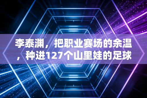 李泰渊，把职业赛场的余温，种进127个山里娃的足球梦