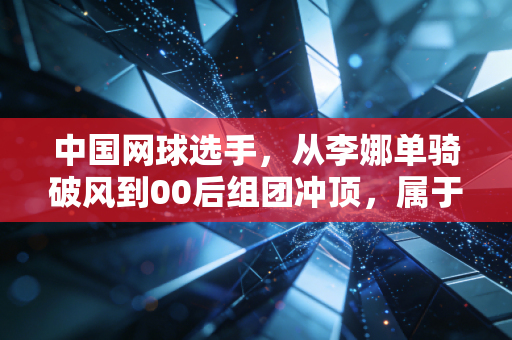 中国网球选手，从李娜单骑破风到00后组团冲顶，属于我们的黄金时代真的来了