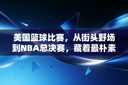 美国篮球比赛，从街头野场到NBA总决赛，藏着最朴素的热爱与传承