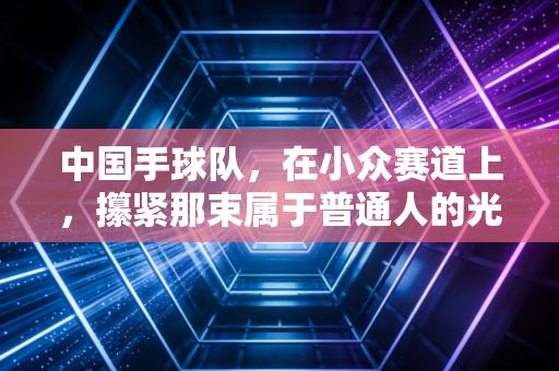 中国手球队,在小众赛道上,攥紧那束属于普通人的光 中国手球队,在小众赛道上,攥紧那束属于普通人的光
