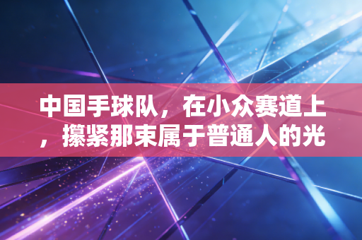 中国手球队,在小众赛道上,攥紧那束属于普通人的光 中国手球队,在小众赛道上,攥紧那束属于普通人的光