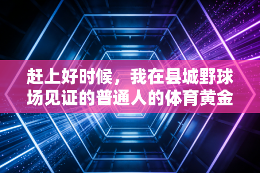 赶上好时候,我在县城野球场见证的普通人的体育黄金时代 赶上好时候,我在县城野球场见证的普通人的体育黄金时代