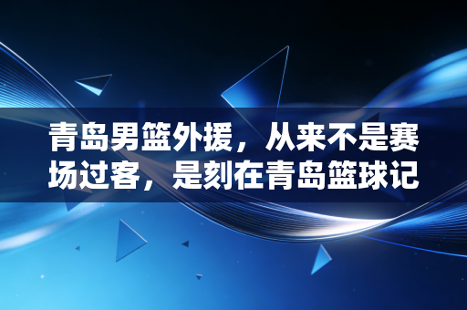 青岛男篮外援，从来不是赛场过客，是刻在青岛篮球记忆里的自己人