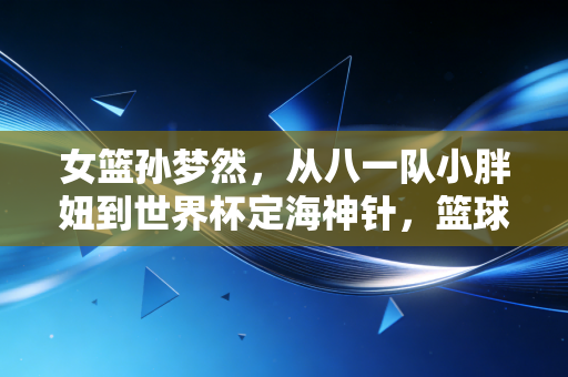 女篮孙梦然,从八一队小胖妞到世界杯定海神针,篮球之外是爱撸猫的烟火气姑娘 女篮孙梦然,从八一队小胖妞到世界杯定海神针,篮球之外是爱撸猫的烟火气姑娘