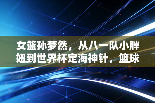 女篮孙梦然,从八一队小胖妞到世界杯定海神针,篮球之外是爱撸猫的烟火气姑娘 女篮孙梦然,从八一队小胖妞到世界杯定海神针,篮球之外是爱撸猫的烟火气姑娘