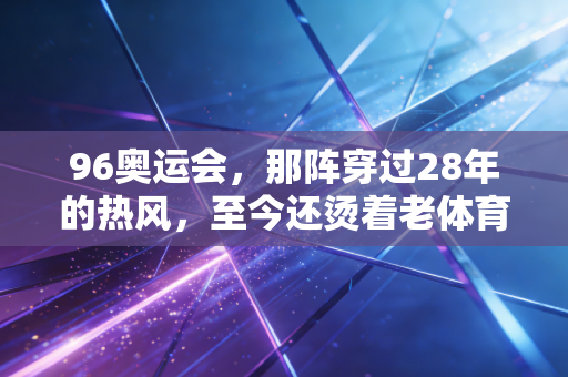 96奥运会，那阵穿过28年的热风，至今还烫着老体育迷的青春