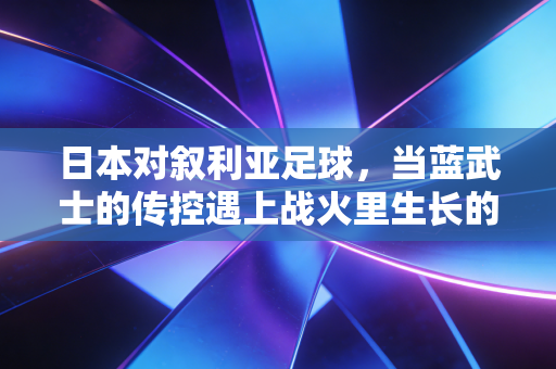 日本对叙利亚足球,当蓝武士的传控遇上战火里生长的足球信仰 日本对叙利亚足球,当蓝武士的传控遇上战火里生长的足球信仰