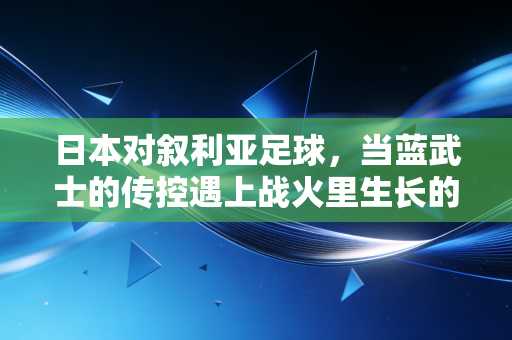 日本对叙利亚足球,当蓝武士的传控遇上战火里生长的足球信仰 日本对叙利亚足球,当蓝武士的传控遇上战火里生长的足球信仰