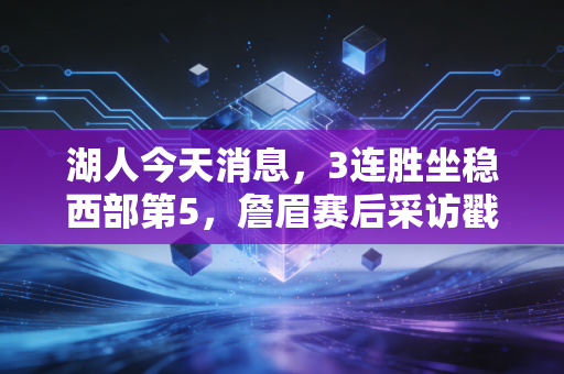 湖人今天消息，3连胜坐稳西部第5，詹眉赛后采访戳中老球迷泪点，佩林卡休赛期操作引热议
