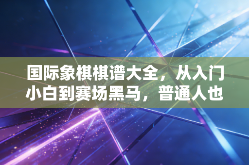 国际象棋棋谱大全,从入门小白到赛场黑马,普通人也能摸透的棋艺进阶密码 国际象棋棋谱大全,从入门小白到赛场黑马,普通人也能摸透的棋艺进阶密码
