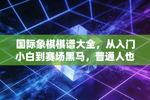 国际象棋棋谱大全，从入门小白到赛场黑马，普通人也能摸透的棋艺进阶密码