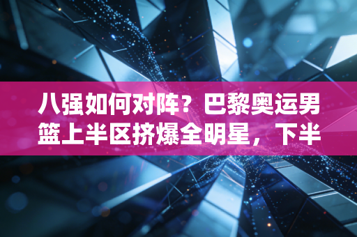 八强如何对阵?巴黎奥运男篮上半区挤爆全明星,下半区东道主+黑马神仙打架 八强如何对阵?巴黎奥运男篮上半区挤爆全明星,下半区东道主+黑马神仙打架