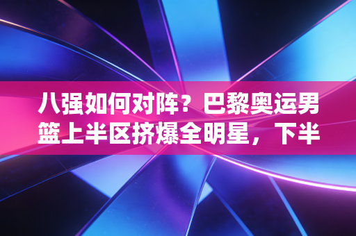 八强如何对阵？巴黎奥运男篮上半区挤爆全明星，下半区东道主+黑马神仙打架
