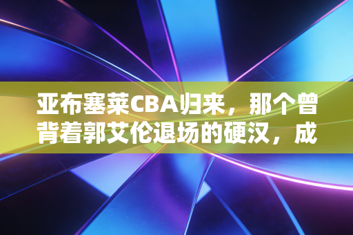 亚布塞莱CBA归来，那个曾背着郭艾伦退场的硬汉，成了CBA最被低估的外援样本