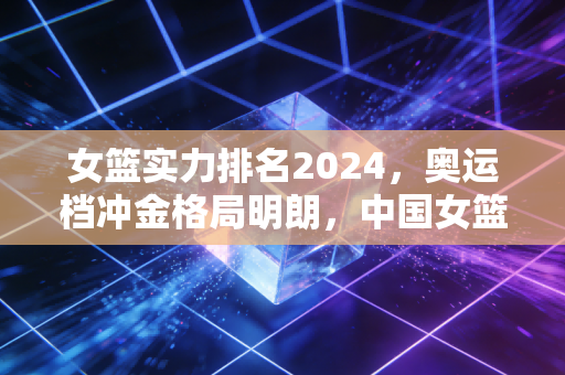女篮实力排名2024，奥运档冲金格局明朗，中国女篮稳居TOP3的底气与隐忧
