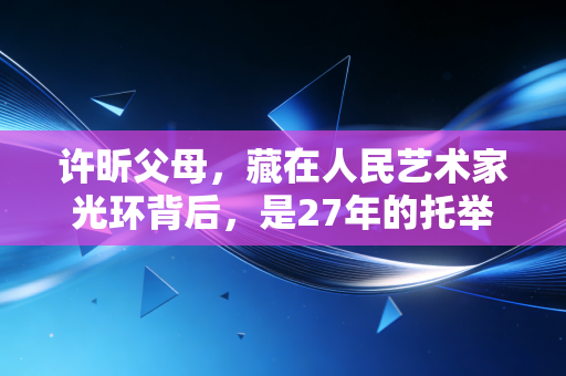 许昕父母，藏在人民艺术家光环背后，是27年的托举与清醒