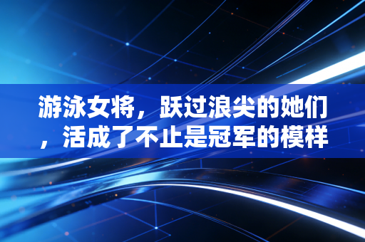 游泳女将，跃过浪尖的她们，活成了不止是冠军的模样