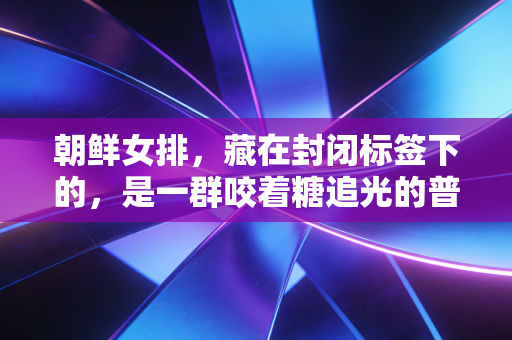朝鲜女排,藏在封闭标签下的,是一群咬着糖追光的普通姑娘 朝鲜女排,藏在封闭标签下的,是一群咬着糖追光的普通姑娘