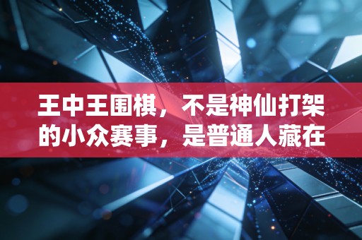 王中王围棋，不是神仙打架的小众赛事，是普通人藏在烟火里的人生坐标