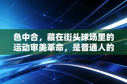 色中合，藏在街头球场里的运动审美革命，是普通人的体育乌托邦