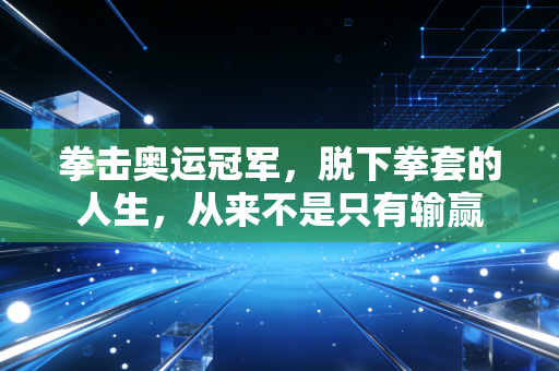 拳击奥运冠军,脱下拳套的人生,从来不是只有输赢 拳击奥运冠军,脱下拳套的人生,从来不是只有输赢