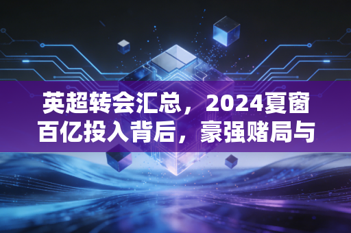 英超转会汇总，2024夏窗百亿投入背后，豪强赌局与小镇球队的逆袭童话