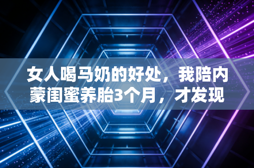 女人喝马奶的好处，我陪内蒙闺蜜养胎3个月，才发现它比万元护肤品还养人