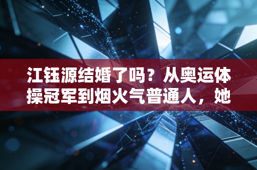 江钰源结婚了吗？从奥运体操冠军到烟火气普通人，她的人生从来没有固定答案