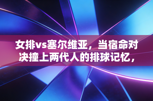 女排vs塞尔维亚，当宿命对决撞上两代人的排球记忆，我终于懂了为什么我们永远为女排热泪盈眶