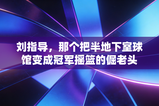 刘指导，那个把半地下室球馆变成冠军摇篮的倔老头