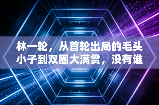 林一轮,从首轮出局的毛头小子到双圈大满贯,没有谁的人生天生开外挂 林一轮,从首轮出局的毛头小子到双圈大满贯,没有谁的人生天生开外挂