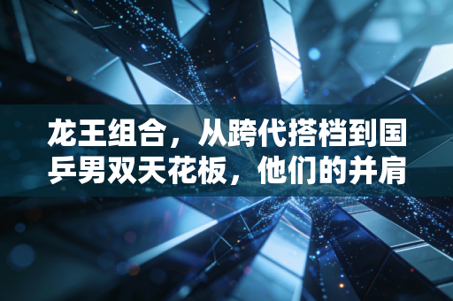 龙王组合,从跨代搭档到国乒男双天花板,他们的并肩是两代乒乓球人最浪漫的传承 龙王组合,从跨代搭档到国乒男双天花板,他们的并肩是两代乒乓球人最浪漫的传承