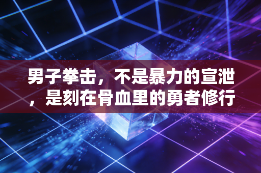 男子拳击，不是暴力的宣泄，是刻在骨血里的勇者修行