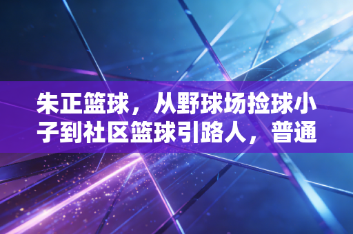 朱正篮球,从野球场捡球小子到社区篮球引路人,普通人的热爱也能发光 朱正篮球,从野球场捡球小子到社区篮球引路人,普通人的热爱也能发光