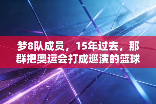 梦8队成员，15年过去，那群把奥运会打成巡演的篮球疯子，是我们整个青春的白月光