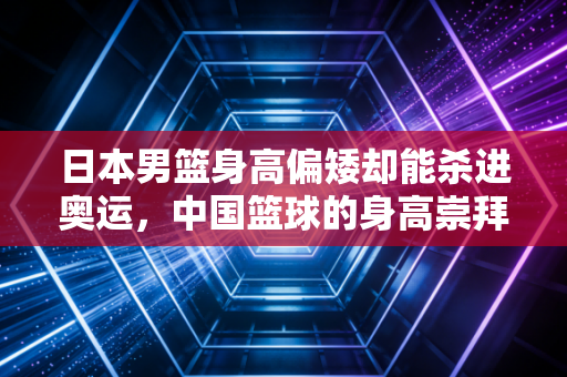 日本男篮身高偏矮却能杀进奥运，中国篮球的身高崇拜病该治了