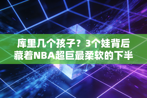 库里几个孩子？3个娃背后藏着NBA超巨最柔软的下半场人生