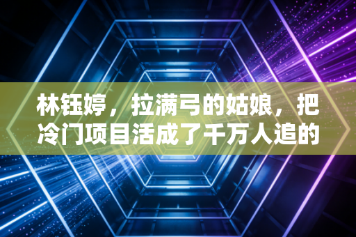 林钰婷,拉满弓的姑娘,把冷门项目活成了千万人追的热血剧本 林钰婷,拉满弓的姑娘,把冷门项目活成了千万人追的热血剧本