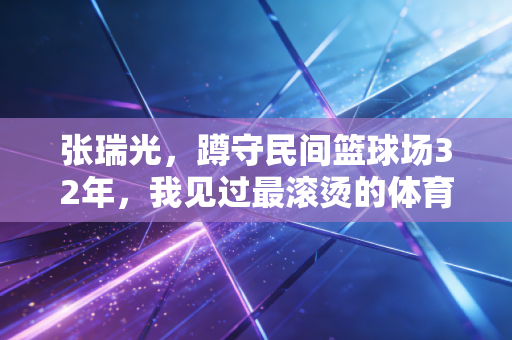 张瑞光，蹲守民间篮球场32年，我见过最滚烫的体育热爱从来不在领奖台